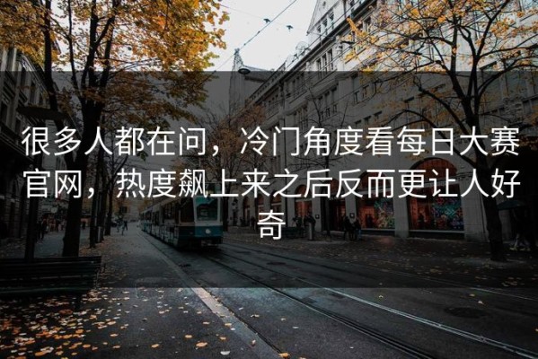 很多人都在问，冷门角度看每日大赛官网，热度飙上来之后反而更让人好奇