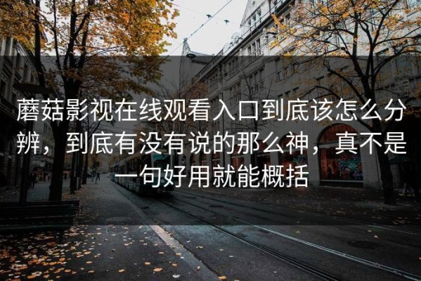 蘑菇影视在线观看入口到底该怎么分辨，到底有没有说的那么神，真不是一句好用就能概括