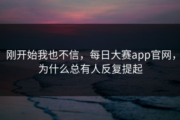 刚开始我也不信，每日大赛app官网，为什么总有人反复提起