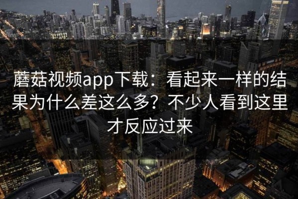 蘑菇视频app下载：看起来一样的结果为什么差这么多？不少人看到这里才反应过来