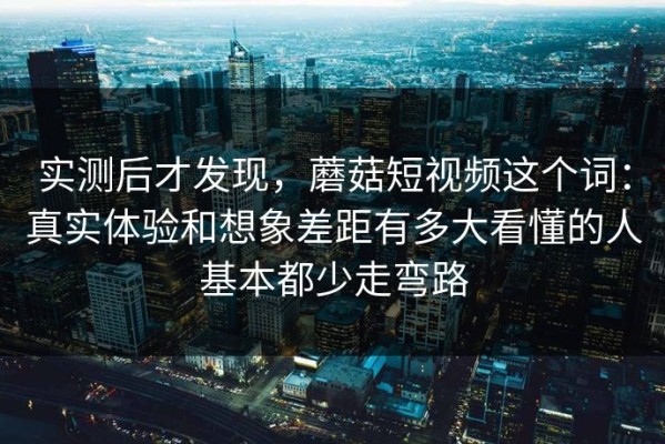 实测后才发现，蘑菇短视频这个词：真实体验和想象差距有多大看懂的人基本都少走弯路