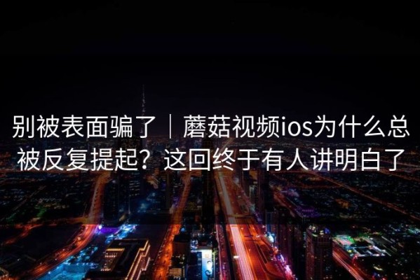 别被表面骗了｜蘑菇视频ios为什么总被反复提起？这回终于有人讲明白了