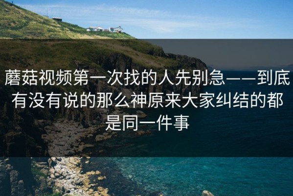 蘑菇视频第一次找的人先别急——到底有没有说的那么神原来大家纠结的都是同一件事