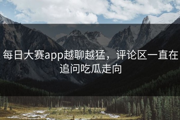 每日大赛app越聊越猛，评论区一直在追问吃瓜走向