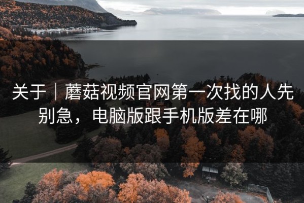 关于｜蘑菇视频官网第一次找的人先别急，电脑版跟手机版差在哪