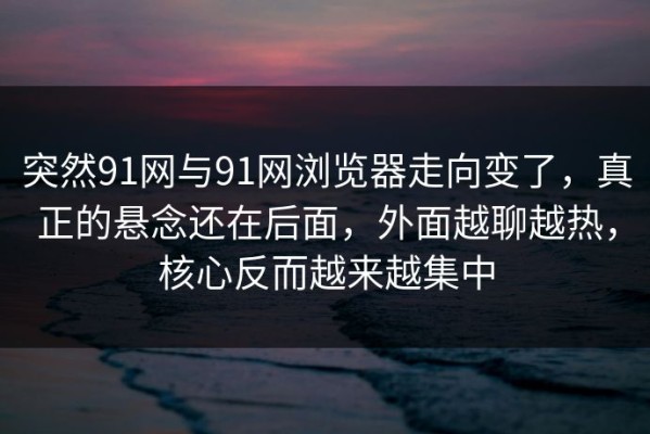 突然91网与91网浏览器走向变了，真正的悬念还在后面，外面越聊越热，核心反而越来越集中