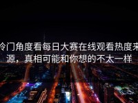 冷门角度看每日大赛在线观看热度来源，真相可能和你想的不太一样