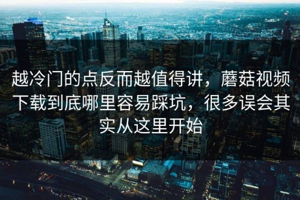 越冷门的点反而越值得讲，蘑菇视频下载到底哪里容易踩坑，很多误会其实从这里开始