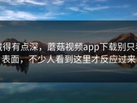 藏得有点深，蘑菇视频app下载别只看表面，不少人看到这里才反应过来