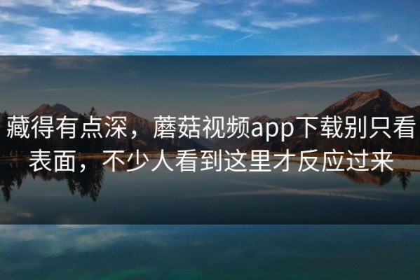 藏得有点深，蘑菇视频app下载别只看表面，不少人看到这里才反应过来