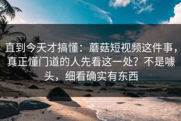 直到今天才搞懂：蘑菇短视频这件事，真正懂门道的人先看这一处？不是噱头，细看确实有东西