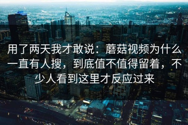 用了两天我才敢说：蘑菇视频为什么一直有人搜，到底值不值得留着，不少人看到这里才反应过来