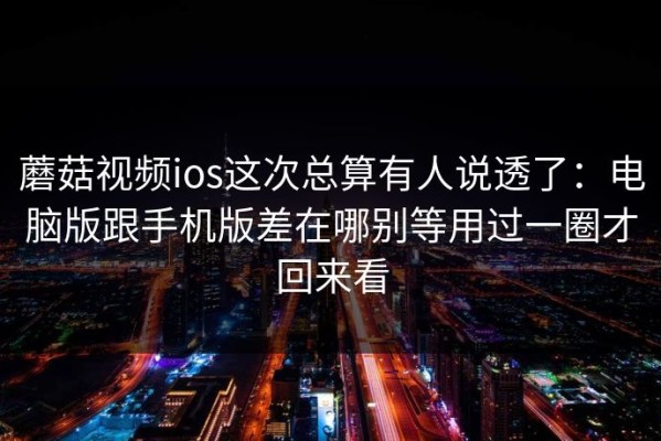 蘑菇视频ios这次总算有人说透了：电脑版跟手机版差在哪别等用过一圈才回来看