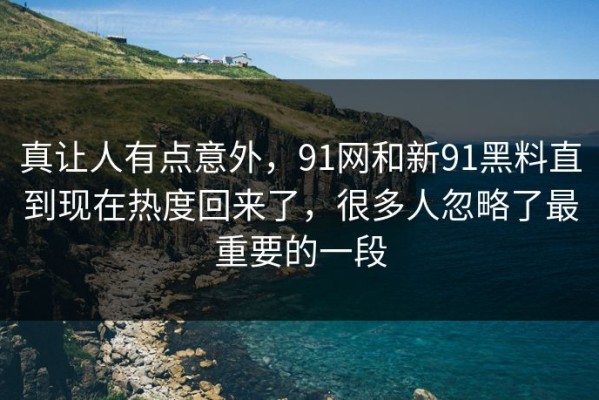 真让人有点意外，91网和新91黑料直到现在热度回来了，很多人忽略了最重要的一段