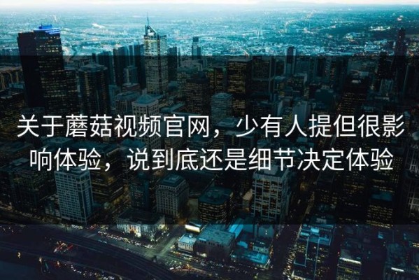 关于蘑菇视频官网，少有人提但很影响体验，说到底还是细节决定体验