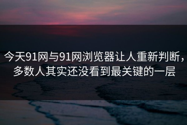 今天91网与91网浏览器让人重新判断，多数人其实还没看到最关键的一层