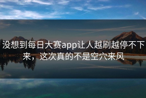 没想到每日大赛app让人越刷越停不下来，这次真的不是空穴来风