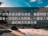 外面很多说法都没讲透｜蘑菇视频下载第一次找的人先别急，一直没人讲透的地方究竟在哪