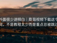 外面很少讲明白｜蘑菇视频下载这个词，不是教程太少而是重点总被跳过