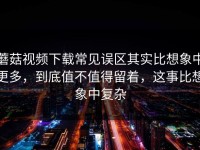 蘑菇视频下载常见误区其实比想象中更多，到底值不值得留着，这事比想象中复杂