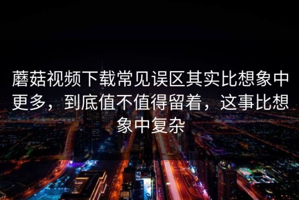 蘑菇视频下载常见误区其实比想象中更多，到底值不值得留着，这事比想象中复杂