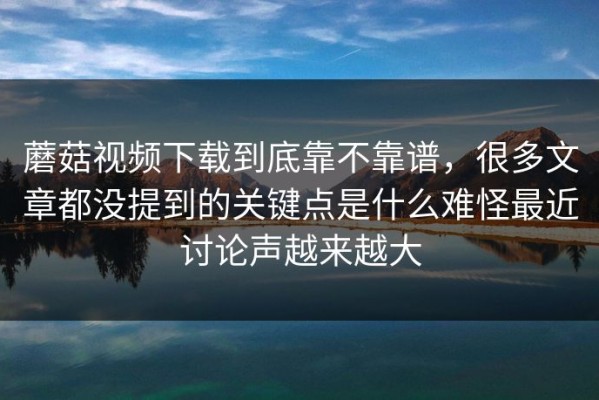 蘑菇视频下载到底靠不靠谱，很多文章都没提到的关键点是什么难怪最近讨论声越来越大