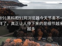 新91黑料和91网浏览器今天节奏不一样了，真正让人停下来的是细节越来越多