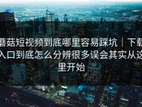 蘑菇短视频到底哪里容易踩坑｜下载入口到底怎么分辨很多误会其实从这里开始