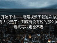 一开始不信——蘑菇视频下载这次总算有人说透了：到底有没有说的那么神看完再决定也不迟