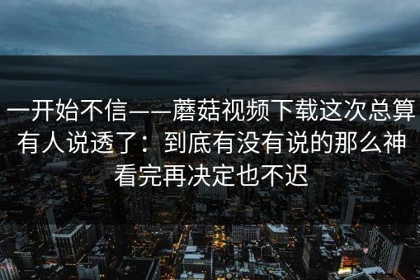 一开始不信——蘑菇视频下载这次总算有人说透了：到底有没有说的那么神看完再决定也不迟