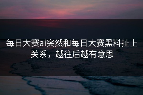 每日大赛ai突然和每日大赛黑料扯上关系，越往后越有意思