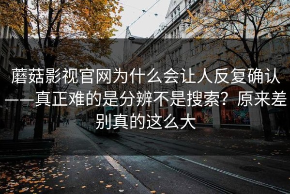 蘑菇影视官网为什么会让人反复确认——真正难的是分辨不是搜索？原来差别真的这么大