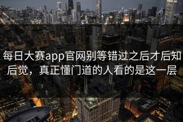 每日大赛app官网别等错过之后才后知后觉，真正懂门道的人看的是这一层