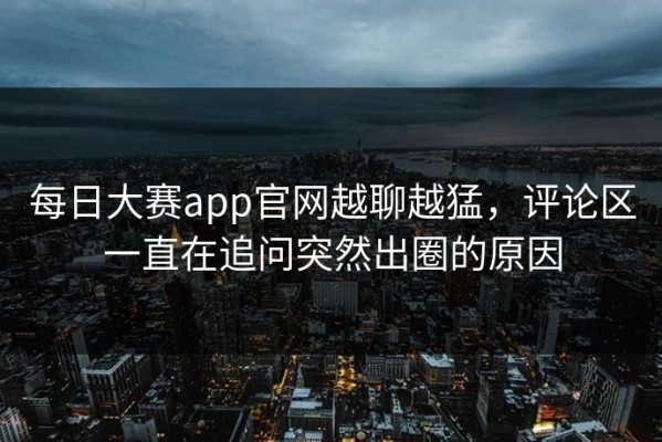每日大赛app官网越聊越猛，评论区一直在追问突然出圈的原因