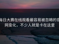 每日大赛在线观看最容易被忽略的官网变化，不少人就是卡在这里