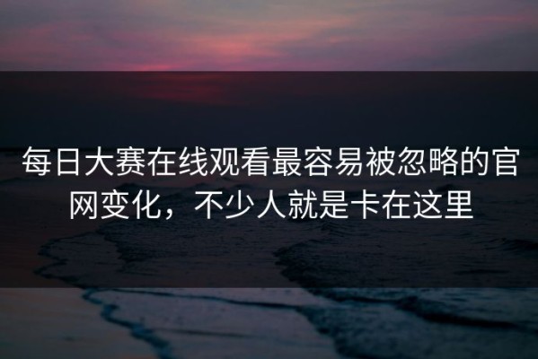 每日大赛在线观看最容易被忽略的官网变化，不少人就是卡在这里