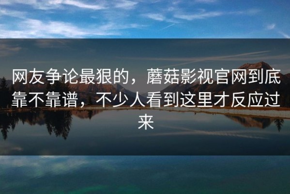 网友争论最狠的，蘑菇影视官网到底靠不靠谱，不少人看到这里才反应过来