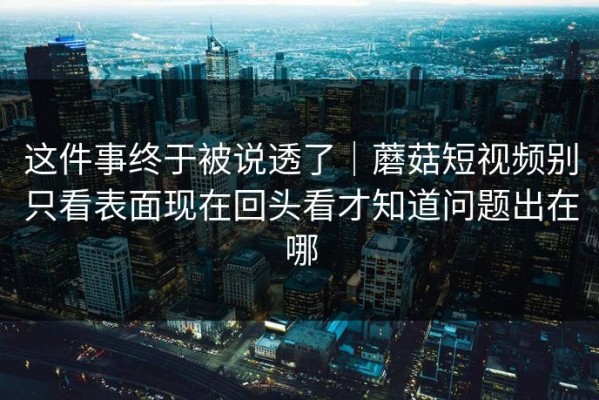 这件事终于被说透了｜蘑菇短视频别只看表面现在回头看才知道问题出在哪
