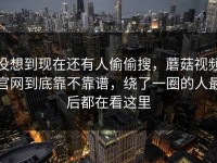 没想到现在还有人偷偷搜，蘑菇视频官网到底靠不靠谱，绕了一圈的人最后都在看这里