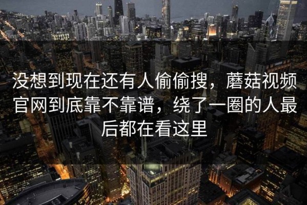 没想到现在还有人偷偷搜，蘑菇视频官网到底靠不靠谱，绕了一圈的人最后都在看这里