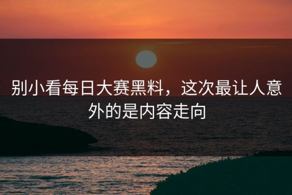 别小看每日大赛黑料，这次最让人意外的是内容走向