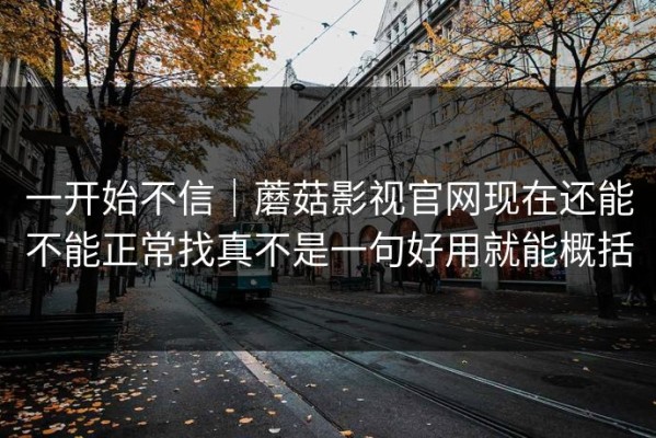 一开始不信｜蘑菇影视官网现在还能不能正常找真不是一句好用就能概括