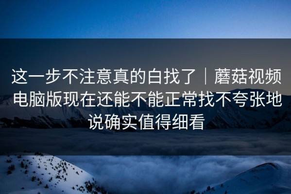 这一步不注意真的白找了｜蘑菇视频电脑版现在还能不能正常找不夸张地说确实值得细看