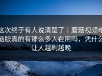 这次终于有人说清楚了｜蘑菇视频电脑版真的有那么多人在用吗，凭什么让人越刷越晚