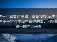 这一回真有点离谱，蘑菇视频ios老用户不一定会主动告诉你的事，别等用过一圈才回来看
