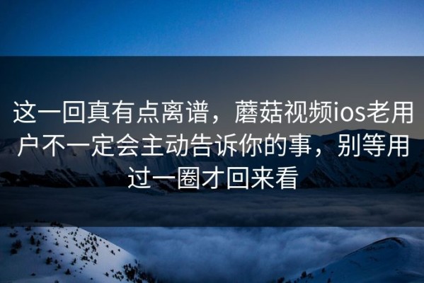 这一回真有点离谱，蘑菇视频ios老用户不一定会主动告诉你的事，别等用过一圈才回来看