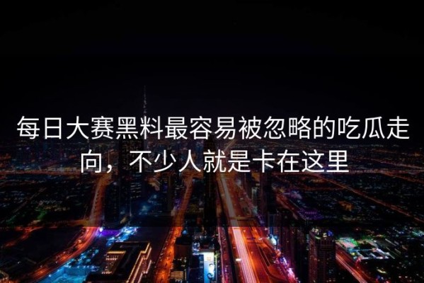 每日大赛黑料最容易被忽略的吃瓜走向，不少人就是卡在这里