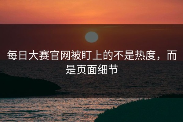 每日大赛官网被盯上的不是热度，而是页面细节