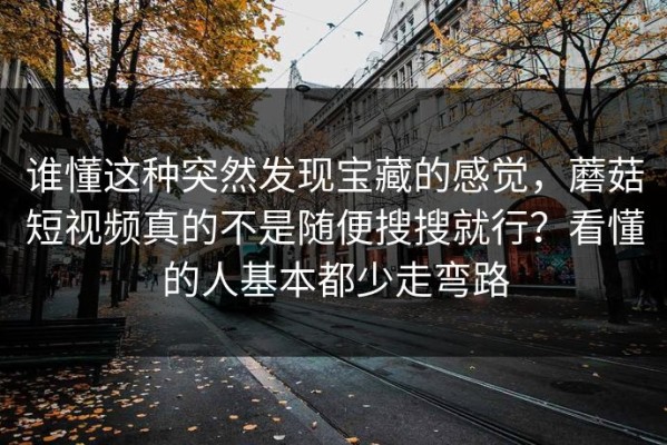 谁懂这种突然发现宝藏的感觉，蘑菇短视频真的不是随便搜搜就行？看懂的人基本都少走弯路