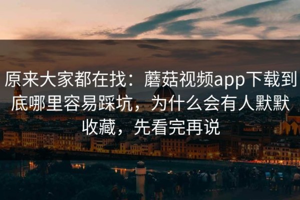 原来大家都在找：蘑菇视频app下载到底哪里容易踩坑，为什么会有人默默收藏，先看完再说